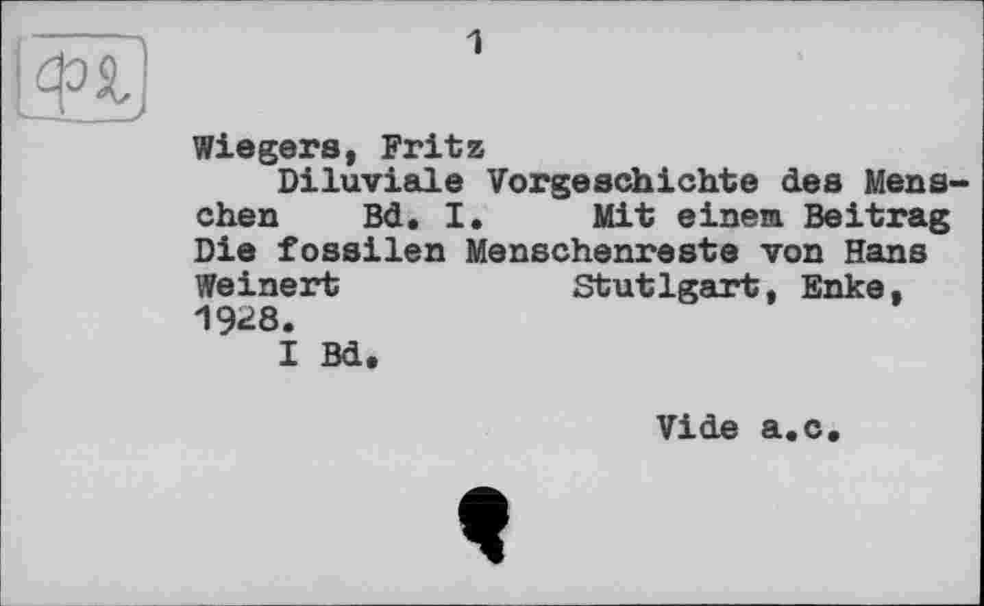 ﻿I®
1
Wiegers, Fritz
Diluviale Vorgeschichte des Mens» chen Bd. I. Mit einem Beitrag Die fossilen Menschenreste von Hans Weinert	Stutlgart, Enke.
1928.
I Bd.
Vide a.c.